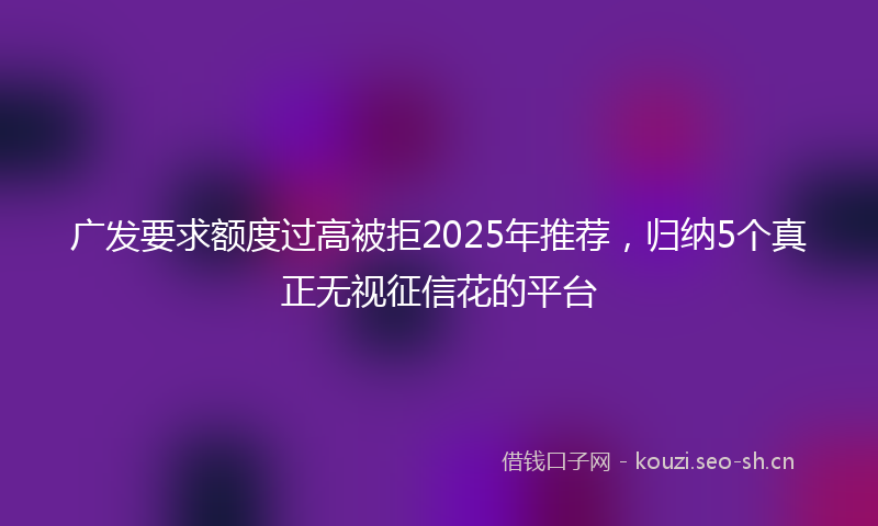 广发要求额度过高被拒2025年推荐，归纳5个真正无视征信花的平台