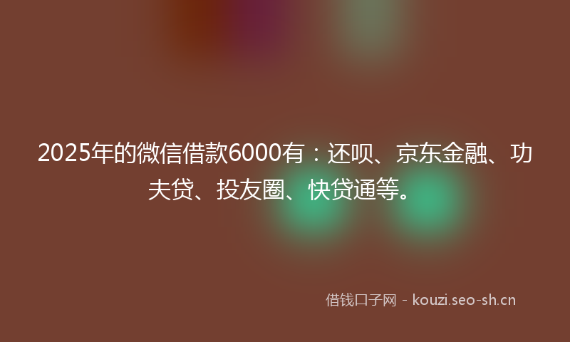 2025年的微信借款6000有：还呗、京东金融、功夫贷、投友圈、快贷通等。