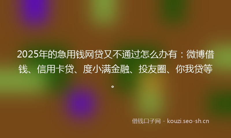 2025年的急用钱网贷又不通过怎么办有：微博借钱、信用卡贷、度小满金融、投友圈、你我贷等。