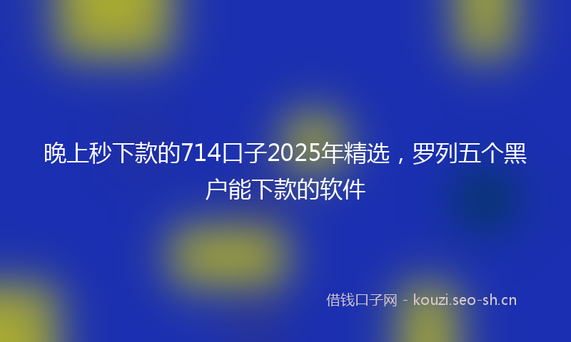 晚上秒下款的714口子2025年精选，罗列五个黑户能下款的软件
