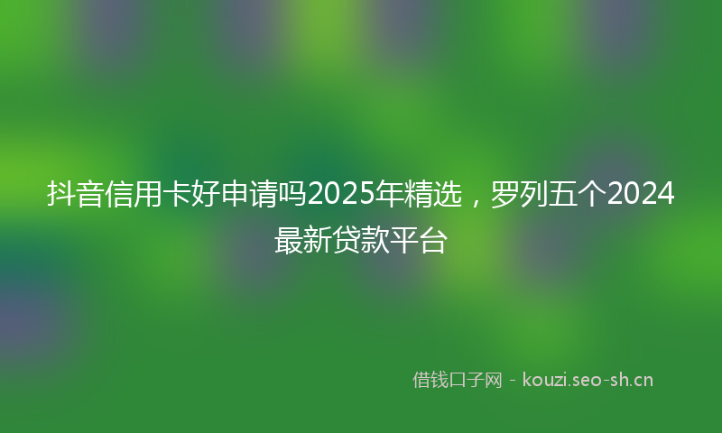 抖音信用卡好申请吗2025年精选，罗列五个2024最新贷款平台