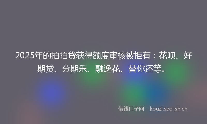 2025年的拍拍贷获得额度审核被拒有：花呗、好期贷、分期乐、融逸花、替你还等。