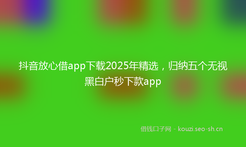 抖音放心借app下载2025年精选，归纳五个无视黑白户秒下款app
