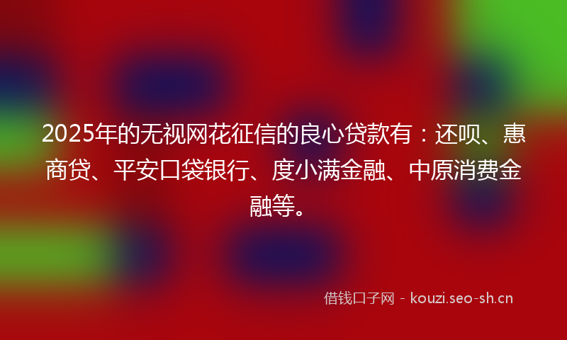 2025年的无视网花征信的良心贷款有：还呗、惠商贷、平安口袋银行、度小满金融、中原消费金融等。