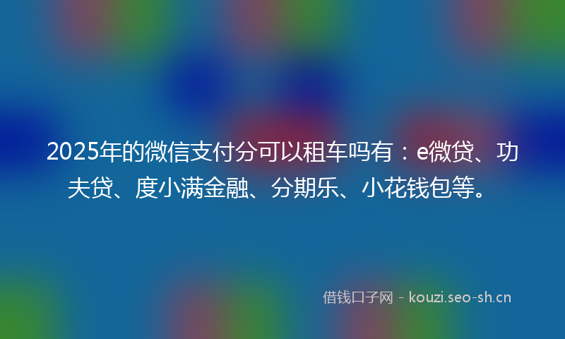 2025年的微信支付分可以租车吗有：e微贷、功夫贷、度小满金融、分期乐、小花钱包等。