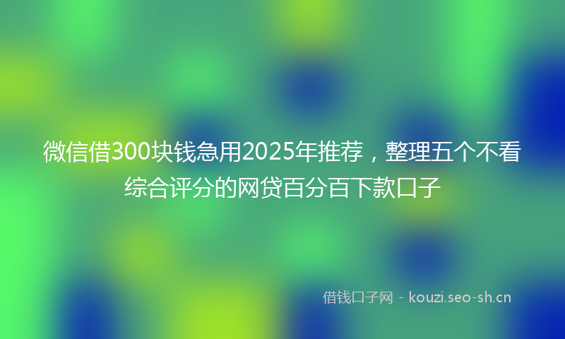 微信借300块钱急用2025年推荐，整理五个不看综合评分的网贷百分百下款口子