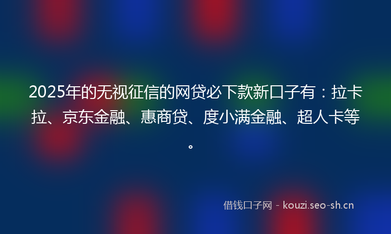 2025年的无视征信的网贷必下款新口子有：拉卡拉、京东金融、惠商贷、度小满金融、超人卡等。