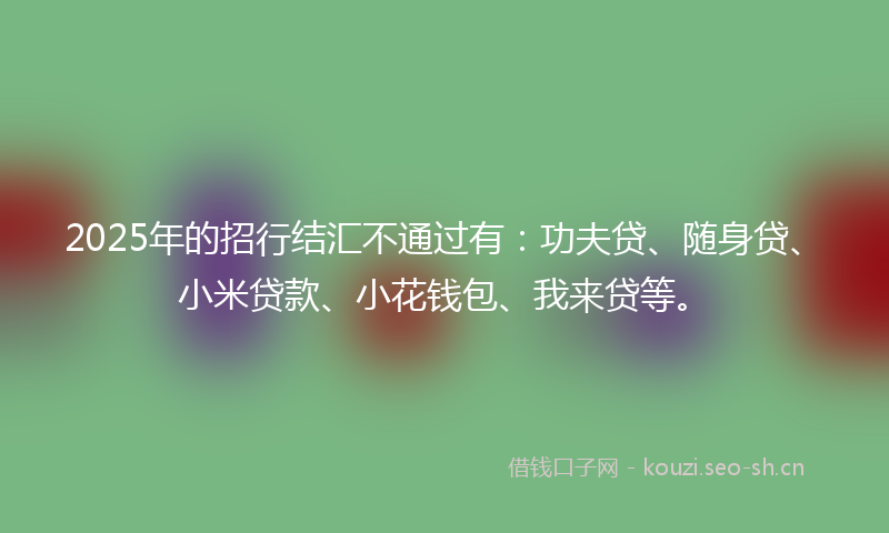 2025年的招行结汇不通过有：功夫贷、随身贷、小米贷款、小花钱包、我来贷等。