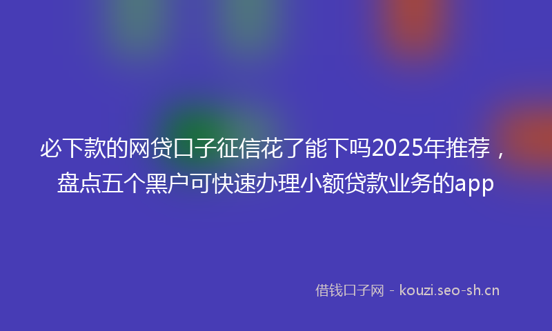 必下款的网贷口子征信花了能下吗2025年推荐，盘点五个黑户可快速办理小额贷款业务的app