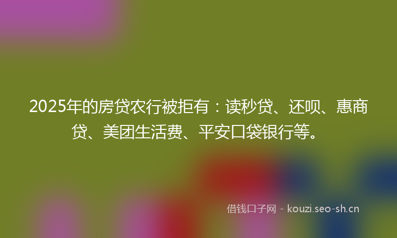2025年的房贷农行被拒有：读秒贷、还呗、惠商贷、美团生活费、平安口袋银行等。