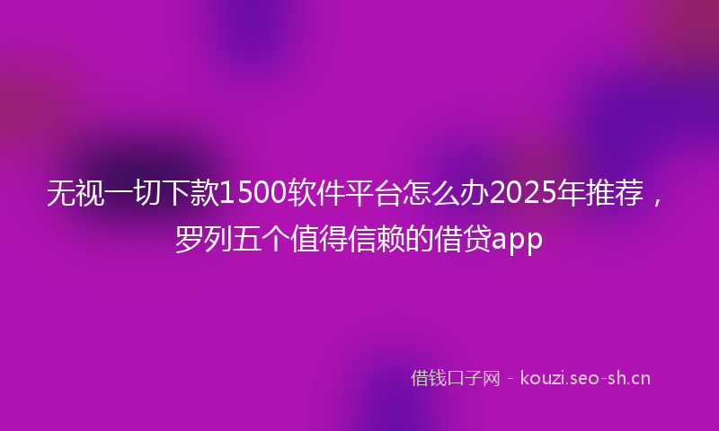 无视一切下款1500软件平台怎么办2025年推荐，罗列五个值得信赖的借贷app