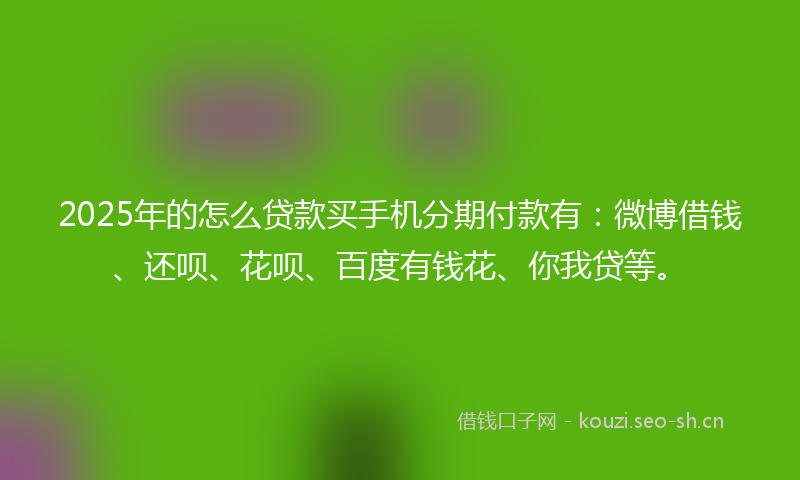 2025年的怎么贷款买手机分期付款有：微博借钱、还呗、花呗、百度有钱花、你我贷等。