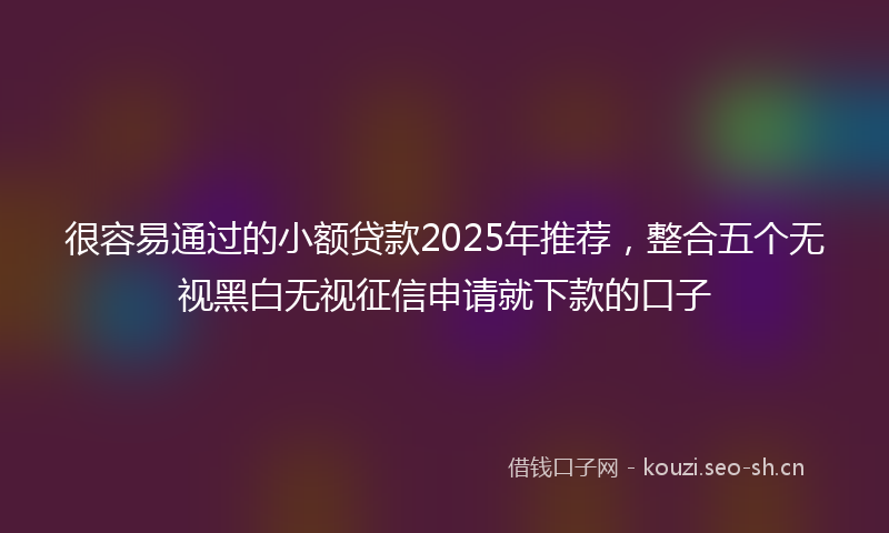 很容易通过的小额贷款2025年推荐，整合五个无视黑白无视征信申请就下款的口子