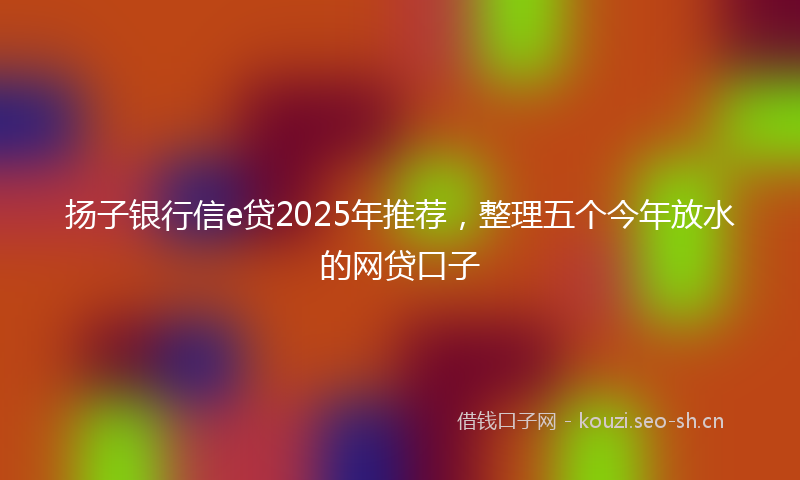 扬子银行信e贷2025年推荐，整理五个今年放水的网贷口子