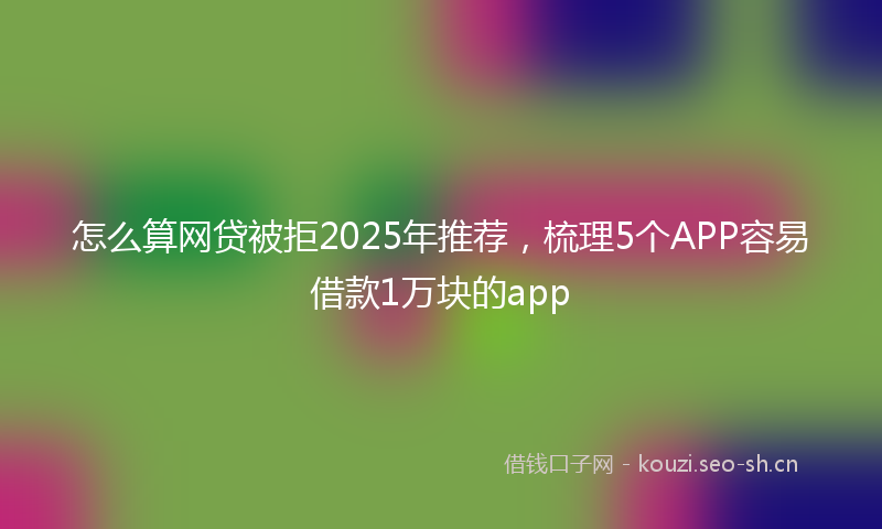 怎么算网贷被拒2025年推荐，梳理5个APP容易借款1万块的app