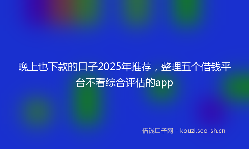晚上也下款的口子2025年推荐，整理五个借钱平台不看综合评估的app