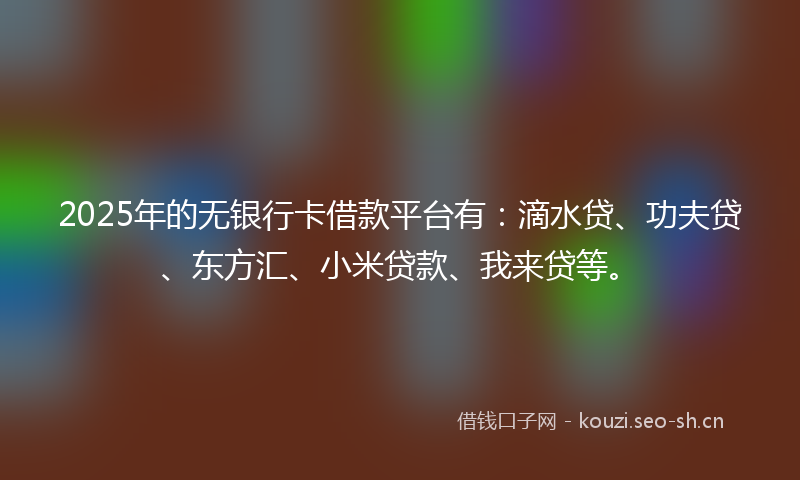 2025年的无银行卡借款平台有：滴水贷、功夫贷、东方汇、小米贷款、我来贷等。