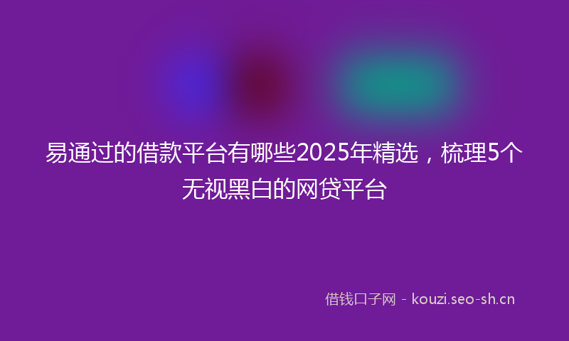 易通过的借款平台有哪些2025年精选，梳理5个无视黑白的网贷平台