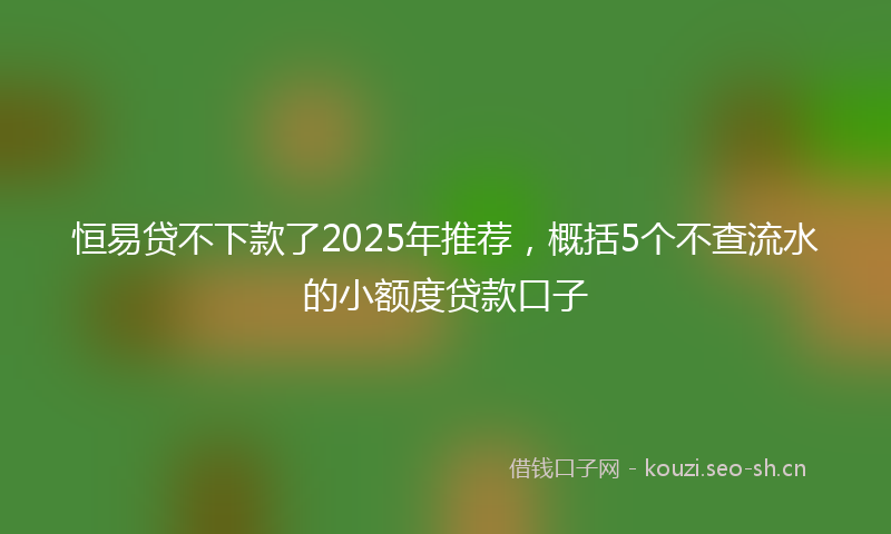 恒易贷不下款了2025年推荐，概括5个不查流水的小额度贷款口子