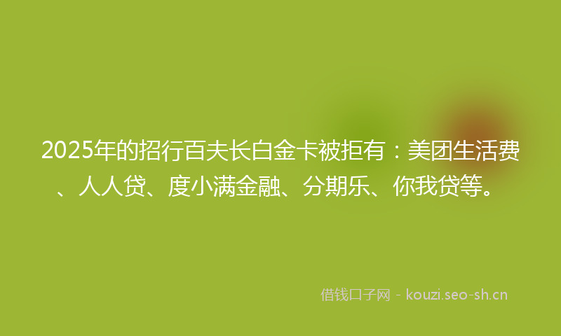 2025年的招行百夫长白金卡被拒有：美团生活费、人人贷、度小满金融、分期乐、你我贷等。