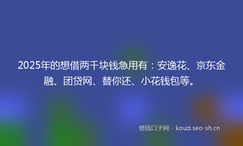 2025年的想借两千块钱急用有：安逸花、京东金融、团贷网、替你还、小花钱包等。