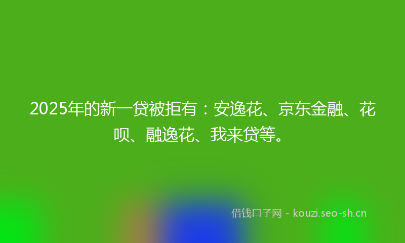 2025年的新一贷被拒有：安逸花、京东金融、花呗、融逸花、我来贷等。