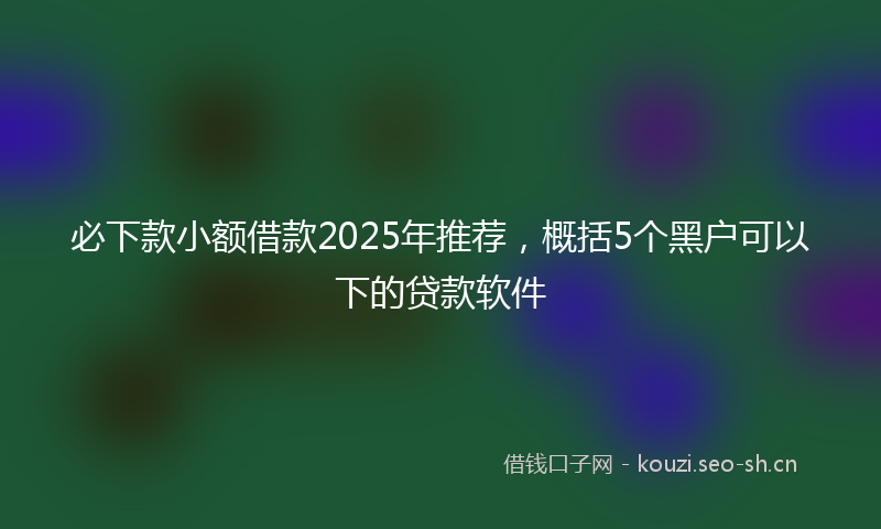 必下款小额借款2025年推荐，概括5个黑户可以下的贷款软件