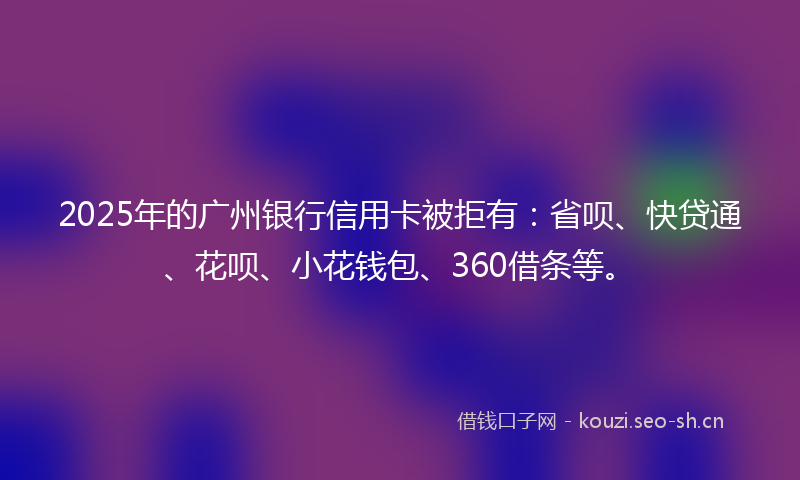 2025年的广州银行信用卡被拒有：省呗、快贷通、花呗、小花钱包、360借条等。