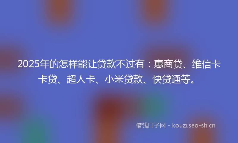 2025年的怎样能让贷款不过有：惠商贷、维信卡卡贷、超人卡、小米贷款、快贷通等。