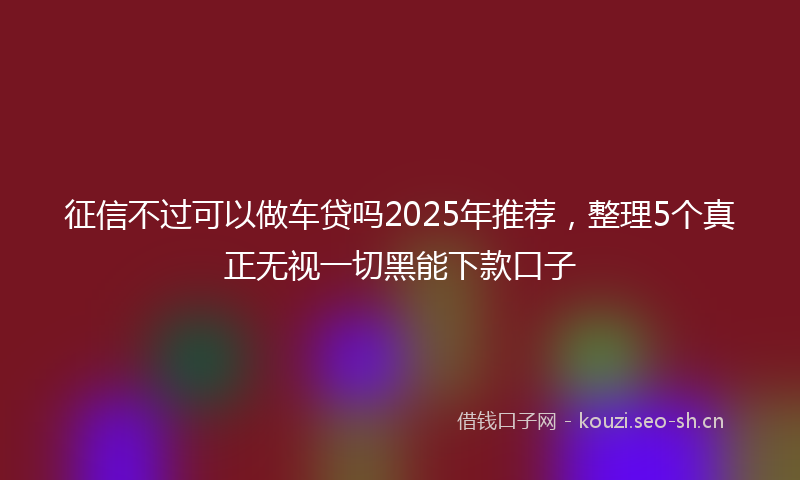 征信不过可以做车贷吗2025年推荐，整理5个真正无视一切黑能下款口子