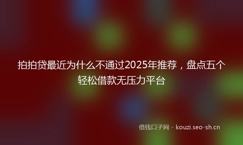 拍拍贷最近为什么不通过2025年推荐，盘点五个轻松借款无压力平台