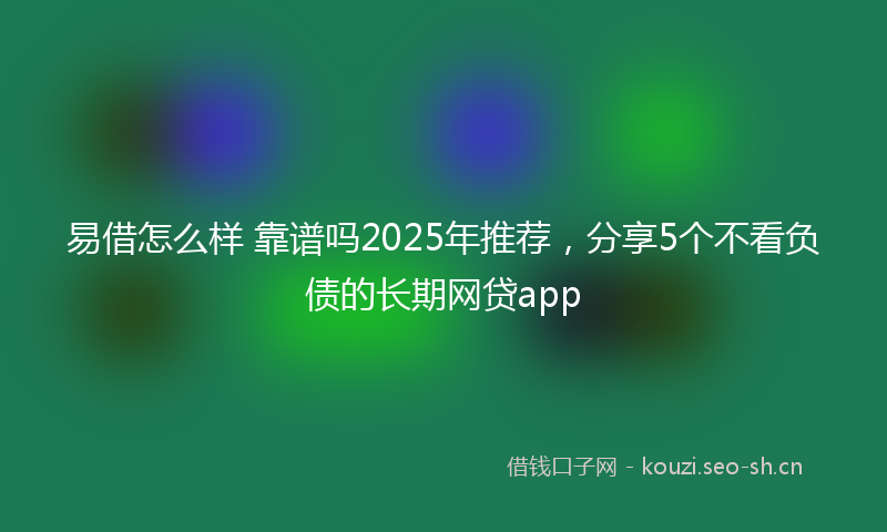 易借怎么样 靠谱吗2025年推荐，分享5个不看负债的长期网贷app