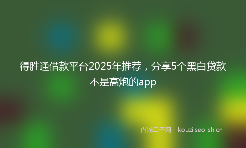 得胜通借款平台2025年推荐，分享5个黑白贷款不是高炮的app