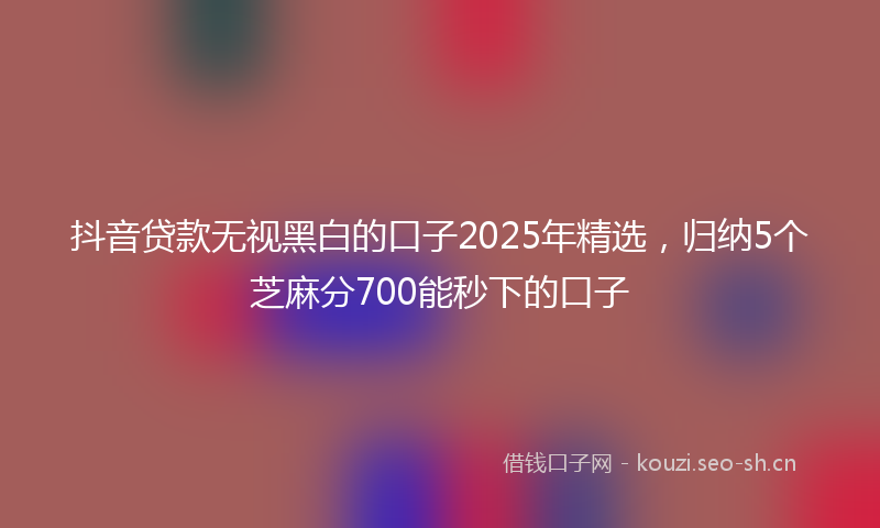 抖音贷款无视黑白的口子2025年精选，归纳5个芝麻分700能秒下的口子