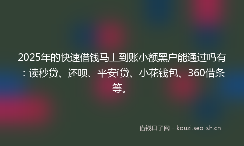 2025年的快速借钱马上到账小额黑户能通过吗有：读秒贷、还呗、平安i贷、小花钱包、360借条等。