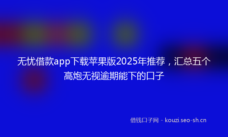 无忧借款app下载苹果版2025年推荐，汇总五个高炮无视逾期能下的口子