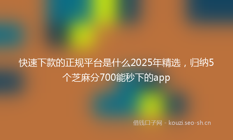 快速下款的正规平台是什么2025年精选，归纳5个芝麻分700能秒下的app