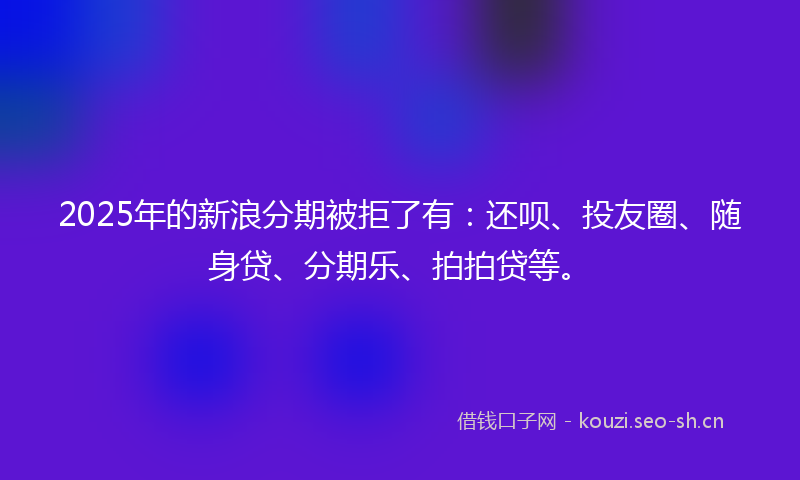2025年的新浪分期被拒了有：还呗、投友圈、随身贷、分期乐、拍拍贷等。