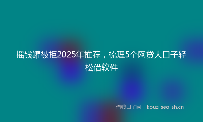 摇钱罐被拒2025年推荐，梳理5个网贷大口子轻松借软件