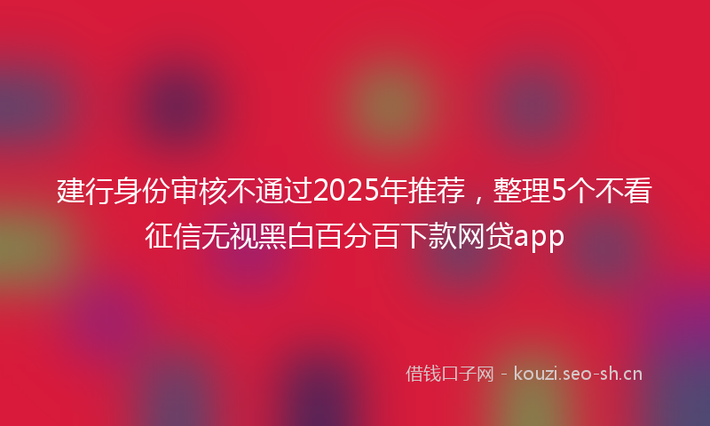 建行身份审核不通过2025年推荐，整理5个不看征信无视黑白百分百下款网贷app