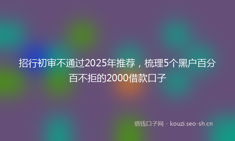 招行初审不通过2025年推荐,梳理5个黑户百分百不拒的2000借款口子