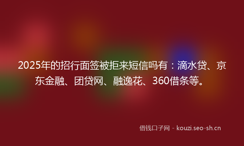 2025年的招行面签被拒来短信吗有：滴水贷、京东金融、团贷网、融逸花、360借条等。
