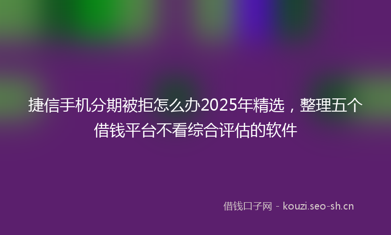 捷信手机分期被拒怎么办2025年精选，整理五个借钱平台不看综合评估的软件