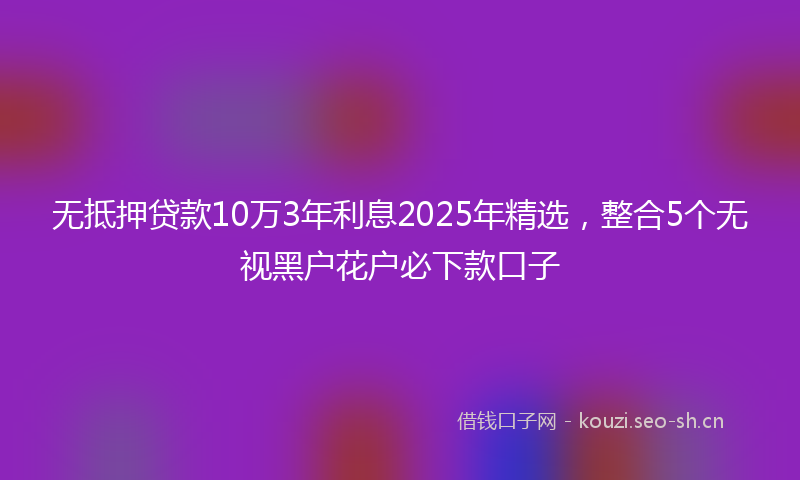 无抵押贷款10万3年利息2025年精选，整合5个无视黑户花户必下款口子