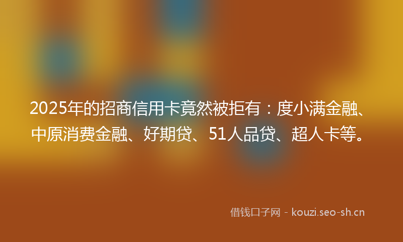 2025年的招商信用卡竟然被拒有：度小满金融、中原消费金融、好期贷、51人品贷、超人卡等。
