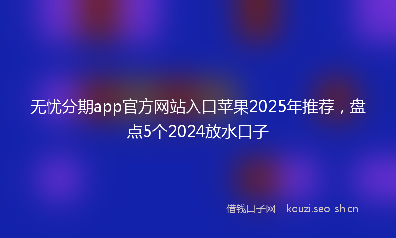 无忧分期app官方网站入口苹果2025年推荐，盘点5个2024放水口子