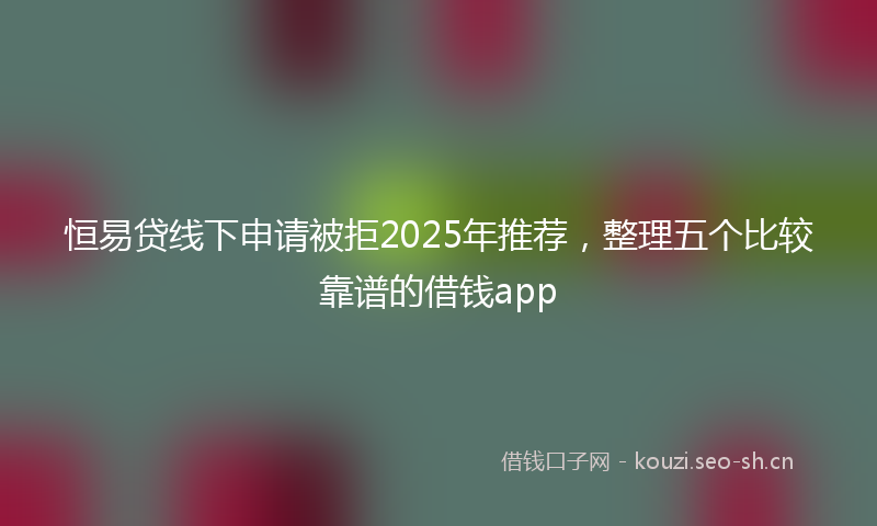恒易贷线下申请被拒2025年推荐，整理五个比较靠谱的借钱app