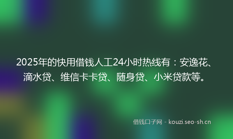 2025年的快用借钱人工24小时热线有：安逸花、滴水贷、维信卡卡贷、随身贷、小米贷款等。