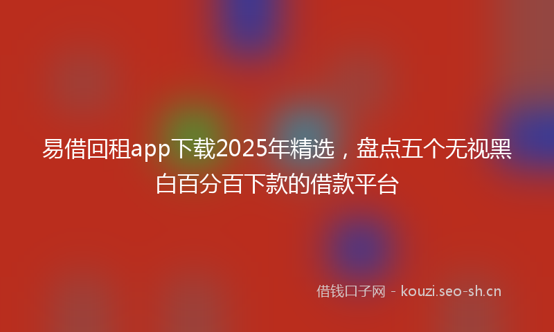 易借回租app下载2025年精选，盘点五个无视黑白百分百下款的借款平台