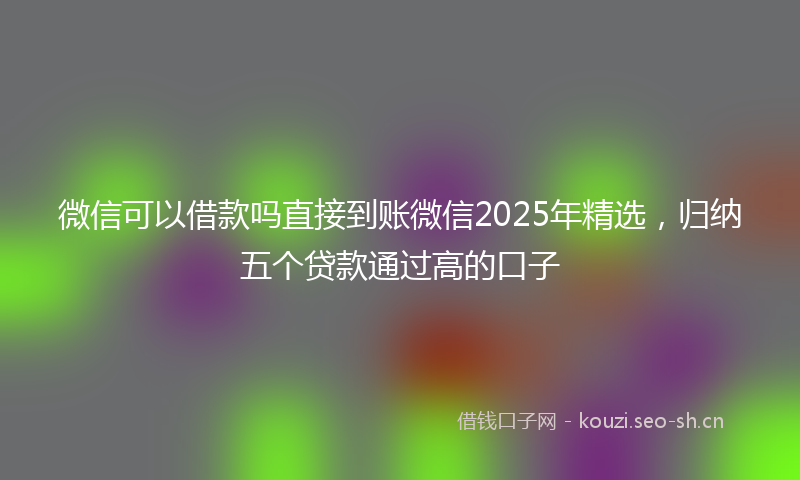 微信可以借款吗直接到账微信2025年精选，归纳五个贷款通过高的口子